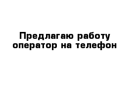 Предлагаю работу оператор на телефон